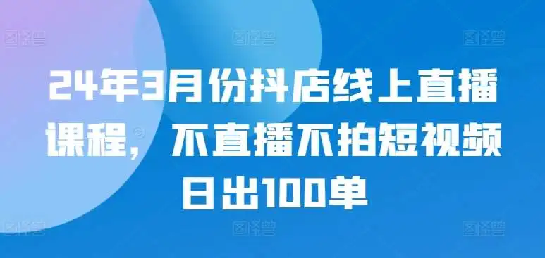 24年3月份抖店线上直播课程，不直播不拍短视频日出100单