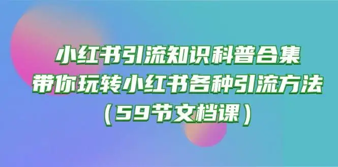 （10223期）小红书引流知识科普合集，带你玩转小红书各种引流方法（59节文档课）