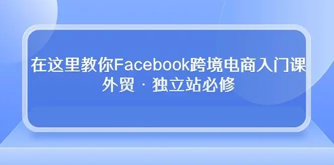 （10259期）在这里教你Facebook跨境电商入门课，外贸·独立站必修