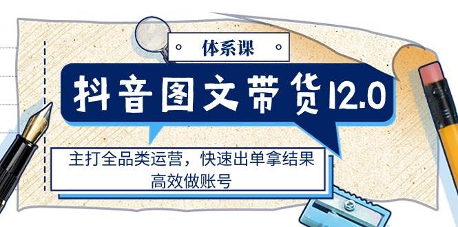 （11276期）抖音图文带货12.0体系课，主打全品类运营，快速出单拿结果，高效做账号