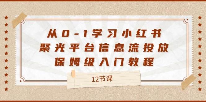 （12020期）从0-1学习小红书 聚光平台信息流投放，保姆级入门教程（12节课）