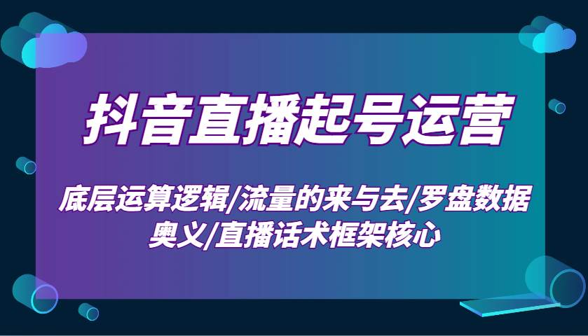 抖音直播起号运营：底层运算逻辑/流量的来与去/罗盘数据奥义/直播话术框架核心