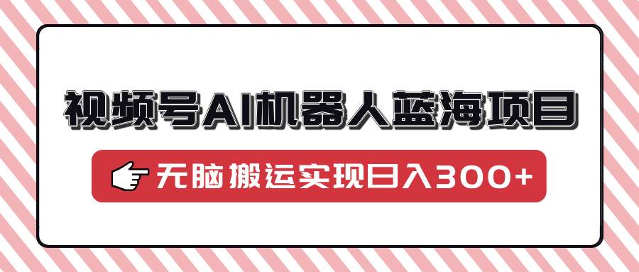 （14107期）视频号AI机器人蓝海项目，操作简单适合0基础小白，无脑搬运实现日入300+