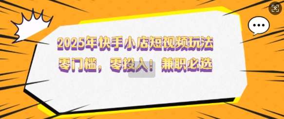 2025年快手小店短视频玩法，零门槛，零投入，兼职必选【揭秘】