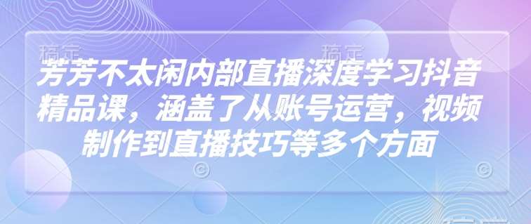 芳芳不太闲内部直播深度学习抖音精品课，涵盖了从账号运营，视频制作到直播技巧等多个方面