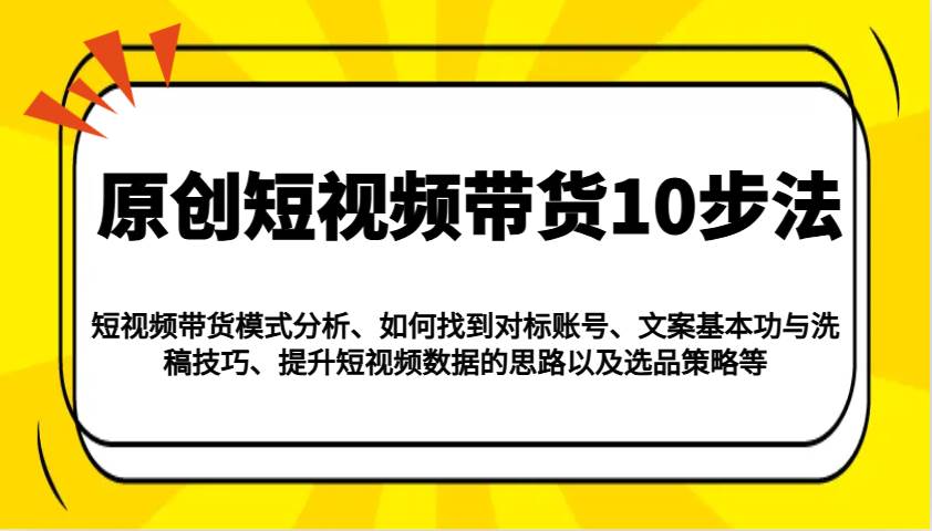 原创短视频带货10步法：模式分析/对标账号/文案与洗稿/提升数据/以及选品策略等