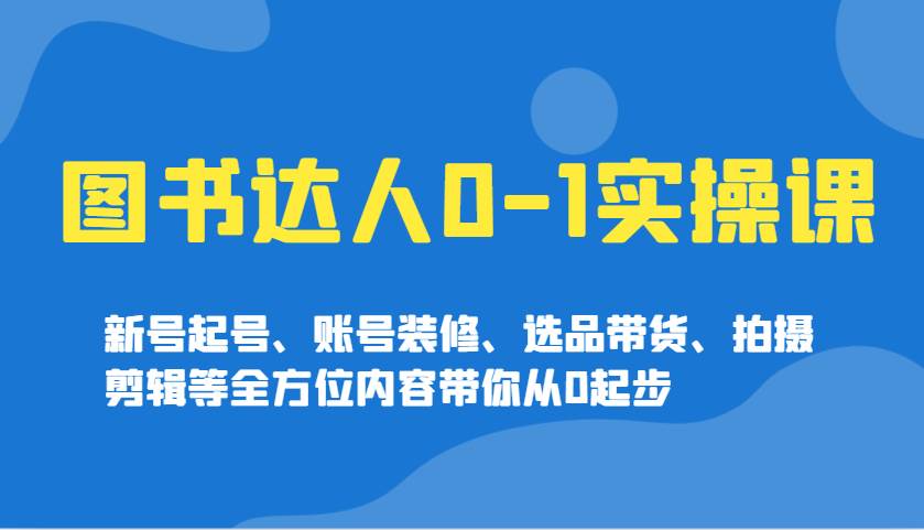 图书达人0-1实操课，新号起号、账号装修、选品带货、拍摄剪辑等全方位内容带你从0起步