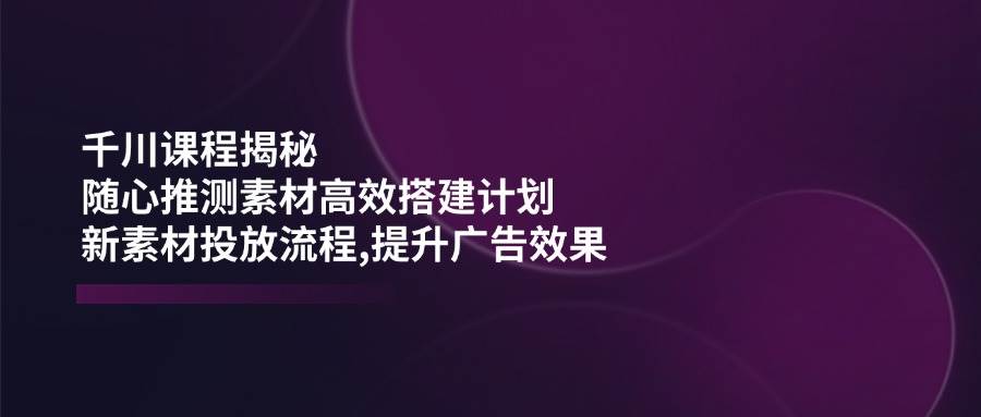 （14317期）千川课程揭秘：随心推测素材高效搭建计划,新素材投放流程,提升广告效果