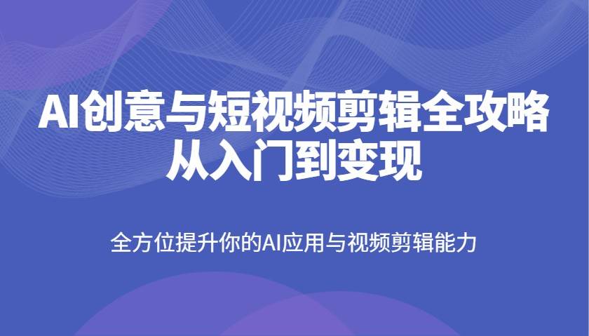 AI创意与短视频剪辑全攻略从入门到变现，全方位提升你的AI应用与视频剪辑能力